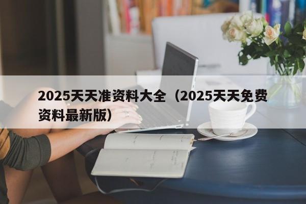 2025天天准资料大全(2025天天免费资料最新版)